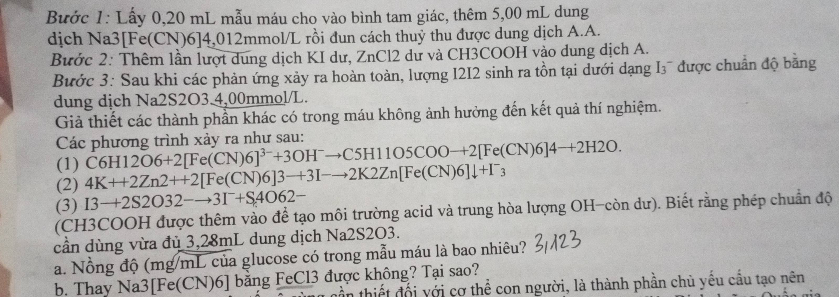 Bước 1: Lấy 0,20 mL mẫu máu cho vào bình tam giác, thêm 5,00 mL dung 
dịch Na3 [Fe(CN)6]4,012mmol /L rồi đun cách thuỷ thu được dung dịch A.A. 
Bước 2: Thêm lần lượt dung dịch KI dư, ZnCl2 dư và CH3COOH vào dung dịch A. 
Bước 3: Sau khi các phản ứng xảy ra hoàn toàn, lượng I2I2 sinh ra tồn tại dưới dạng I3¯ được chuẩn độ bằng 
dung dịch Na2S2O3. 4,00mmol /L. 
Giả thiết các thành phần khác có trong máu không ảnh hưởng đến kết quả thí nghiệm. 
Các phương trình xảy ra như sau: 
(1) C6H12O6+2[Fe(CN)6]^3-+3OH^-to C5H11O5COO-+2[Fe(CN)6]4-+2H2O. 
(2) 4K++2Zn2++2[Fe(CN)6]3to 3I-to 2K2Zn[Fe(CN)6]downarrow +I^-_3
(3) I3to 2S2O32-to 3I^-+S4O62-
(CH3COOH được thêm vào để tạo môi trường acid và trung hòa lượng OH-còn dư). Biết rằng phép chuẩn độ 
cần dùng vừa đủ 3,28mL dung dịch Na2S2O3. 
a. Nồng độ (mg/mL của glucose có trong mẫu máu là bao nhiêu? 
b. Thay Na3[ Fe(CN)6] bằng FeCl3 được không? Tại sao? 
nần thiết đối với cơ thể con người, là thành phần chủ yếu cấu tạo nên