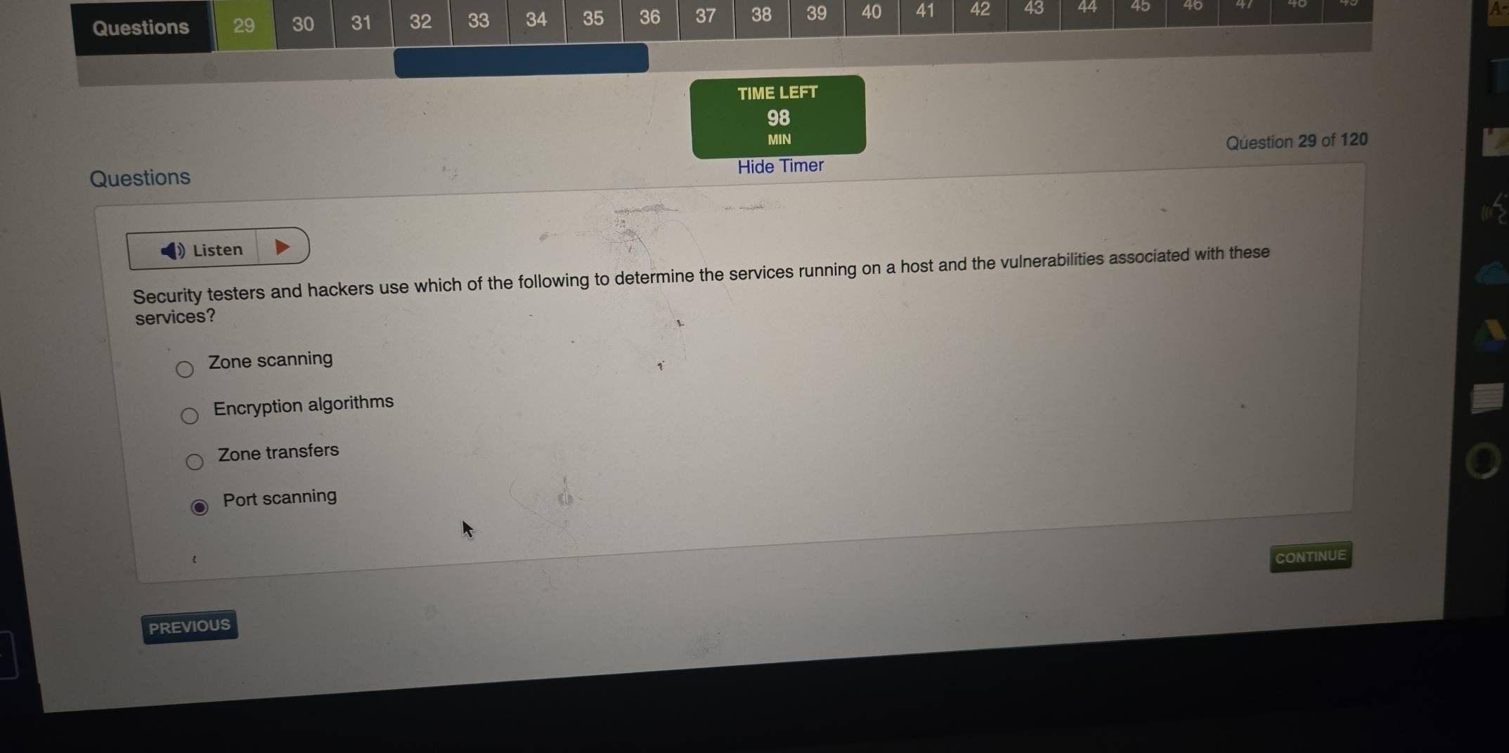 30 31 32 33 34 35 36 37 38 39 40 41 42 43 44 45
TIME LEFT
98
MIN Question 29 of 120
Questions
Hide Timer
》Listen
Security testers and hackers use which of the following to determine the services running on a host and the vulnerabilities associated with these
services?
Zone scanning
Encryption algorithms
Zone transfers
Port scanning
CONTINUE
PREVIOUS