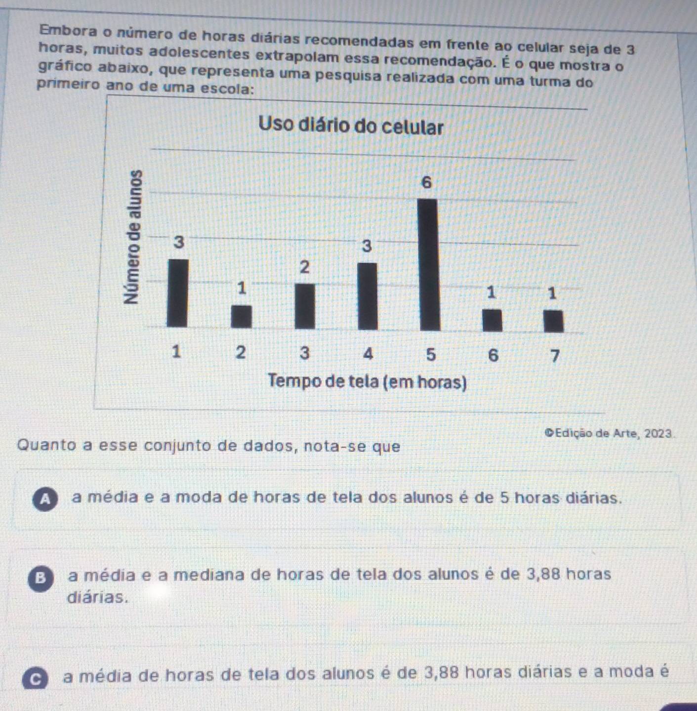 Embora o número de horas diárias recomendadas em frente ao celular seja de 3
horas, muitos adolescentes extrapolam essa recomendação. É o que mostra o
gráfico abaixo, que representa uma pesquisa realizada com uma turma do
primeiro ano de uma escola:
©Edição de Arte, 2023.
Quanto a esse conjunto de dados, nota-se que
a média e a moda de horas de tela dos alunos é de 5 horas diárias.
E a média e a mediana de horas de tela dos alunos é de 3,88 horas
diárias.
a média de horas de tela dos alunos é de 3,88 horas diárias e a moda é