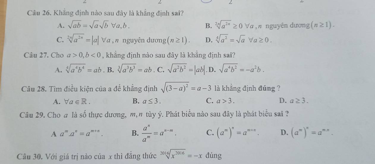 Khẳng định nào sau đây là khẳng định sai?
A. sqrt(ab)=sqrt(a)sqrt(b)forall a,b. B. sqrt[2n](a^(2n))≥ 0forall a , n nguyên dương (n≥ 1).
C. sqrt[2n](a^(2n))=|a|forall a ,” nguyên dương (n≥ 1). D. sqrt[4](a^2)=sqrt(a)forall a≥ 0. 
Câu 27. Cho a>0, b<0</tex> , khẳng định nào sau đây là khẳng định sai?
A. sqrt[4](a^4b^4)=ab. B. sqrt[3](a^3b^3)=ab. C. sqrt(a^2b^2)=|ab| .D. sqrt(a^4b^2)=-a^2b. 
Câu 28. Tìm điều kiện của a để khẳng định sqrt((3-a)^2)=a-3 là khẳng định đúng ?
A. forall a∈ R. B. a≤ 3. C. a>3. D. a≥ 3. 
Câu 29. Cho a là Swidehat O o thực dương, m, n tùy ý. Phát biểu nào sau đây là phát biểu sai ?
A a^m.a^n=a^(m+n). B.  a^n/a^m =a^(n-m). C. (a^m)^n=a^(m+n). D. (a^m)^n=a^(mx). 
Câu 30. Với giá trị nào của x thì đăng thức sqrt[2016](x^(2016))=-x đúng