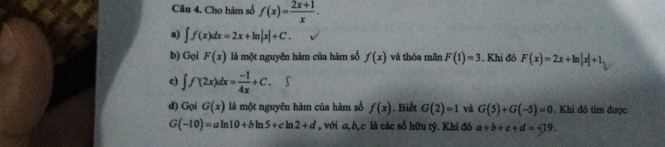 Cho hàm số f(x)= (2x+1)/x . 
a) ∈t f(x)dx=2x+ln |x|+C. 
b) Gọi F(x) là một nguyên hàm của hàm số f(x) và thỏa mãn F(1)=3. Khi đó F(x)=2x+ln |x|+1. 
c) ∈t f'(2x)dx= (-1)/4x +C. 
d) Gọi G(x) là một nguyên hàm của hàm số f(x). Biết G(2)=1 và G(5)+G(-5)=0. Khi đó tìm được
G(-10)=aln 10+bln 5+cln 2+d , với a, b, c là các số hữu tỷ. Khi đó a+b+c+d=-19.