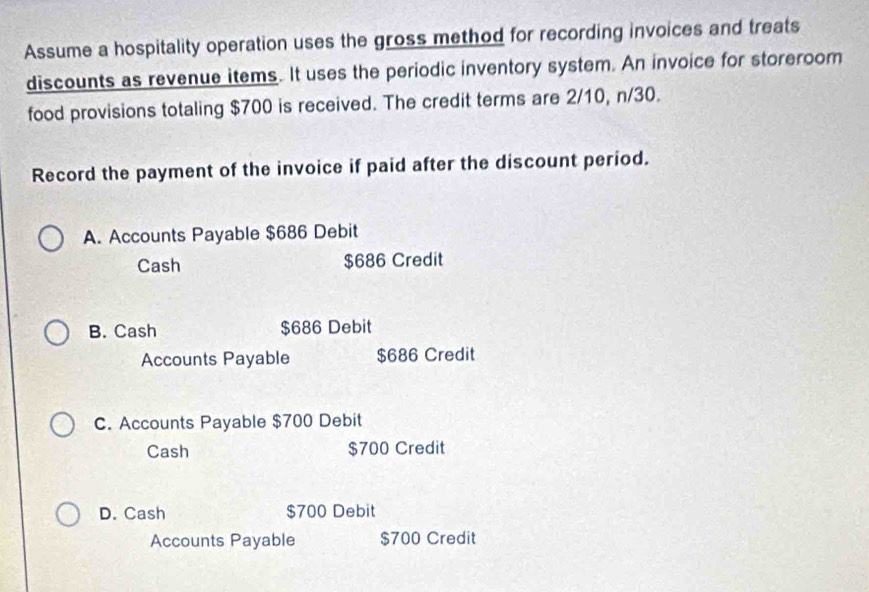 Assume a hospitality operation uses the gross method for recording invoices and treats
discounts as revenue items. It uses the periodic inventory system. An invoice for storeroom
food provisions totaling $700 is received. The credit terms are 2/10, n/30.
Record the payment of the invoice if paid after the discount period.
A. Accounts Payable $686 Debit
Cash $686 Credit
B. Cash $686 Debit
Accounts Payable $686 Credit
C. Accounts Payable $700 Debit
Cash $700 Credit
D. Cash $700 Debit
Accounts Payable $700 Credit