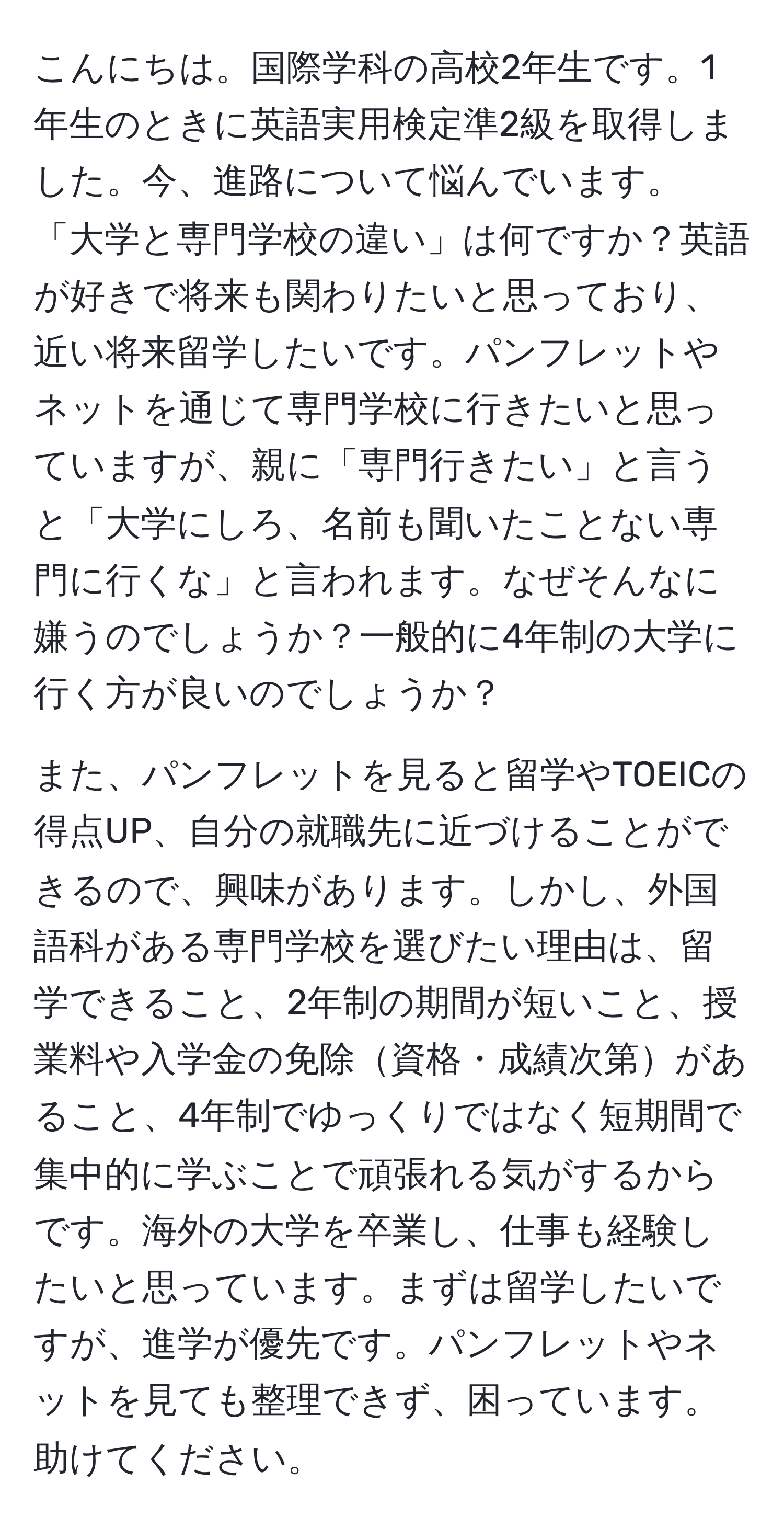 こんにちは。国際学科の高校2年生です。1年生のときに英語実用検定準2級を取得しました。今、進路について悩んでいます。「大学と専門学校の違い」は何ですか？英語が好きで将来も関わりたいと思っており、近い将来留学したいです。パンフレットやネットを通じて専門学校に行きたいと思っていますが、親に「専門行きたい」と言うと「大学にしろ、名前も聞いたことない専門に行くな」と言われます。なぜそんなに嫌うのでしょうか？一般的に4年制の大学に行く方が良いのでしょうか？

また、パンフレットを見ると留学やTOEICの得点UP、自分の就職先に近づけることができるので、興味があります。しかし、外国語科がある専門学校を選びたい理由は、留学できること、2年制の期間が短いこと、授業料や入学金の免除資格・成績次第があること、4年制でゆっくりではなく短期間で集中的に学ぶことで頑張れる気がするからです。海外の大学を卒業し、仕事も経験したいと思っています。まずは留学したいですが、進学が優先です。パンフレットやネットを見ても整理できず、困っています。助けてください。