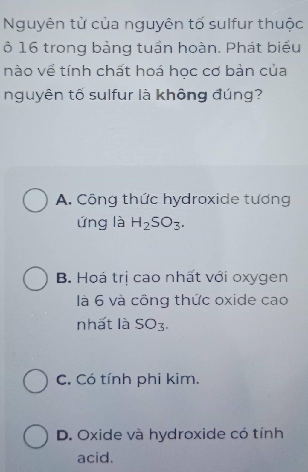 Nguyên tử của nguyên tố sulfur thuộc
ô 16 trong bảng tuần hoàn. Phát biểu
nào về tính chất hoá học cơ bản của
nguyên tố sulfur là không đúng?
A. Công thức hydroxide tương
ứng là H_2SO_3.
B. Hoá trị cao nhất với oxygen
là 6 và công thức oxide cao
nhất là SO3.
C. Có tính phi kim.
D. Oxide và hydroxide có tính
acid.