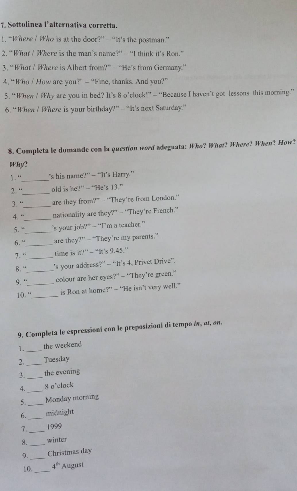 Sottolinea l’alternativa corretta. 
1. “Where | Who is at the door?” — “It’s the postman.” 
2. “What / Where is the man’s name?” — “I think it’s Ron.” 
3. “What / Where is Albert from?” - “He’s from Germany.” 
4. “Who | How are you?’ — “Fine, thanks. And you?” 
5. “When / Why are you in bed? It’s 8 o’clock!” - “Because I haven’t got lessons this morning.” 
6. “When / Where is your birthday?” - “It’s next Saturday.” 
8. Completa le domande con la question word adeguata: Who? What? Where? When? How? 
Why? 
1.“_ s his name?” -- “It’s Harry.” 
2. “_ old is he?” -- “He’s 13.” 
3. “_ are they from?” - “They’re from London.” 
4. “_ nationality are they?” - “They’re French.” 
5. “_ ’s your job?” — “I’m a teacher.” 
6. “_ are they?” — “They’re my parents.” 
7. “_ time is it?” - “It’s 9.45.” 
8. “_ ’s your address?” - “It’s 4, Privet Drive”. 
9. “_ colour are her eyes?” — “They’re green.” 
10. “_ is Ron at home?” — “He isn’t very well.” 
9. Completa le espressioni con le preposizioni di tempo in, at, on. 
1._ the weekend 
2._ Tuesday 
3._ the evening 
4. _8 o’clock 
5._ Monday morning 
6._ midnight 
7._ 1999 
8. _winter 
9. _Christmas day 
10._ 4^(th) August