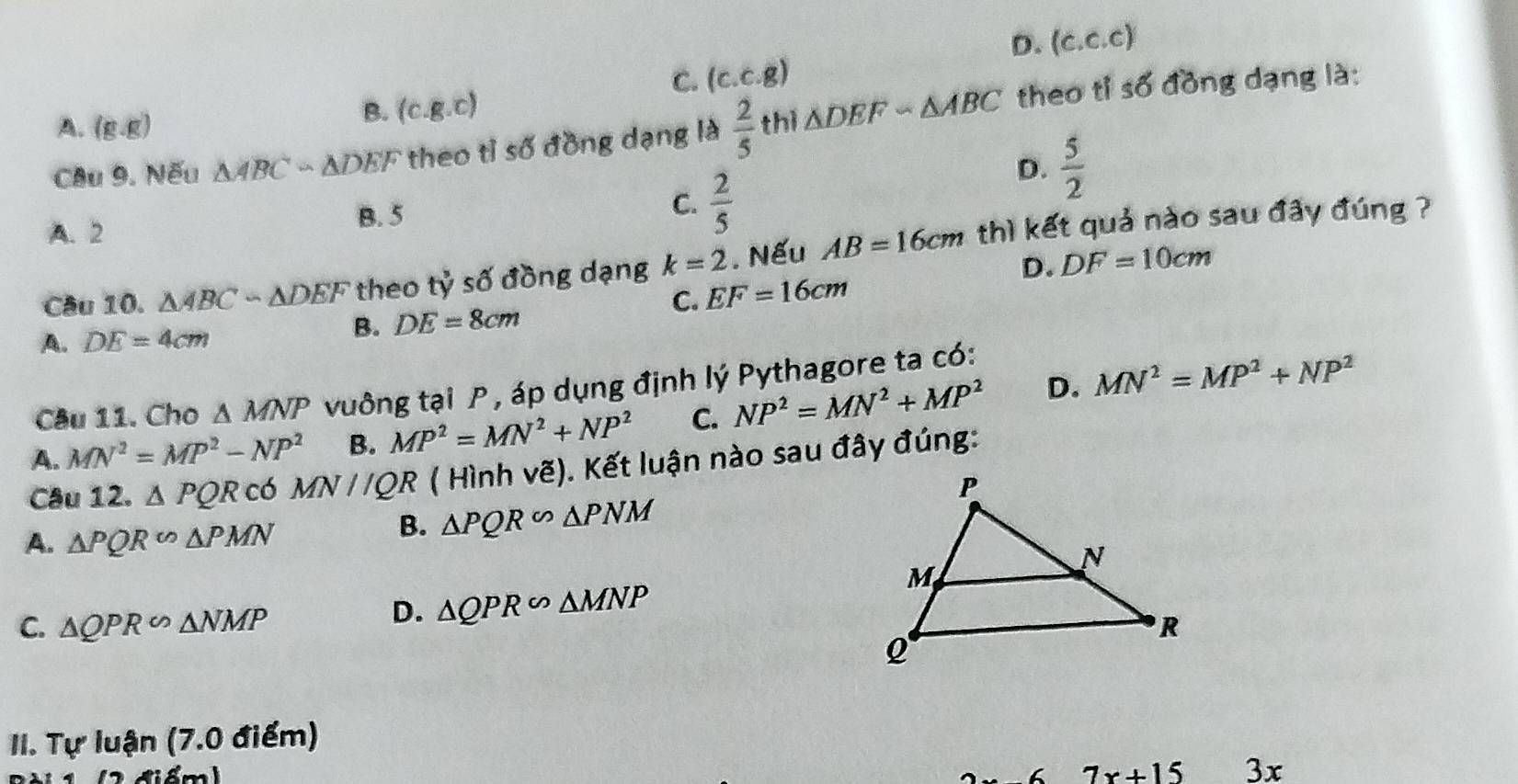 D. (c. c.c)
C. (c. c.g)
Câu 9. Nếu △ ABCsim △ DEF theo tỉ số đồng dạng là  2/5  thì △ DEFsim △ ABC theo tỉ số đồng dạng là:
A. (g,g)
B. (c. g.c)
D.  5/2 
C.  2/5 
A. 2
B. 5
Cầu 10. △ ABCsim △ DEF theo tỷ số đồng dạng k=2. Nếu AB=16cm thì kết quả nào sau đây đúng ?
D. DF=10cm
C. EF=16cm
A. DE=4cm
B. DE=8cm
Câu 11. Cho △ MNP vuông tại P , áp dụng định lý Pythagore ta có:
A. MN^2=MP^2-NP^2 B. MP^2=MN^2+NP^2 C. NP^2=MN^2+MP^2 D. MN^2=MP^2+NP^2
Câu 12. △ PQR có MN//QR ( Hình vẽ). Kết luận nào sau đây đúng:
A. △ PQR∽ △ PMN
B. △ PQR∽ △ PNM
D. △ QPR∽ △ MNP
C. △ QPR∽ △ NMP
II. Tự luận (7.0 điểm)
6 7x+15 3x