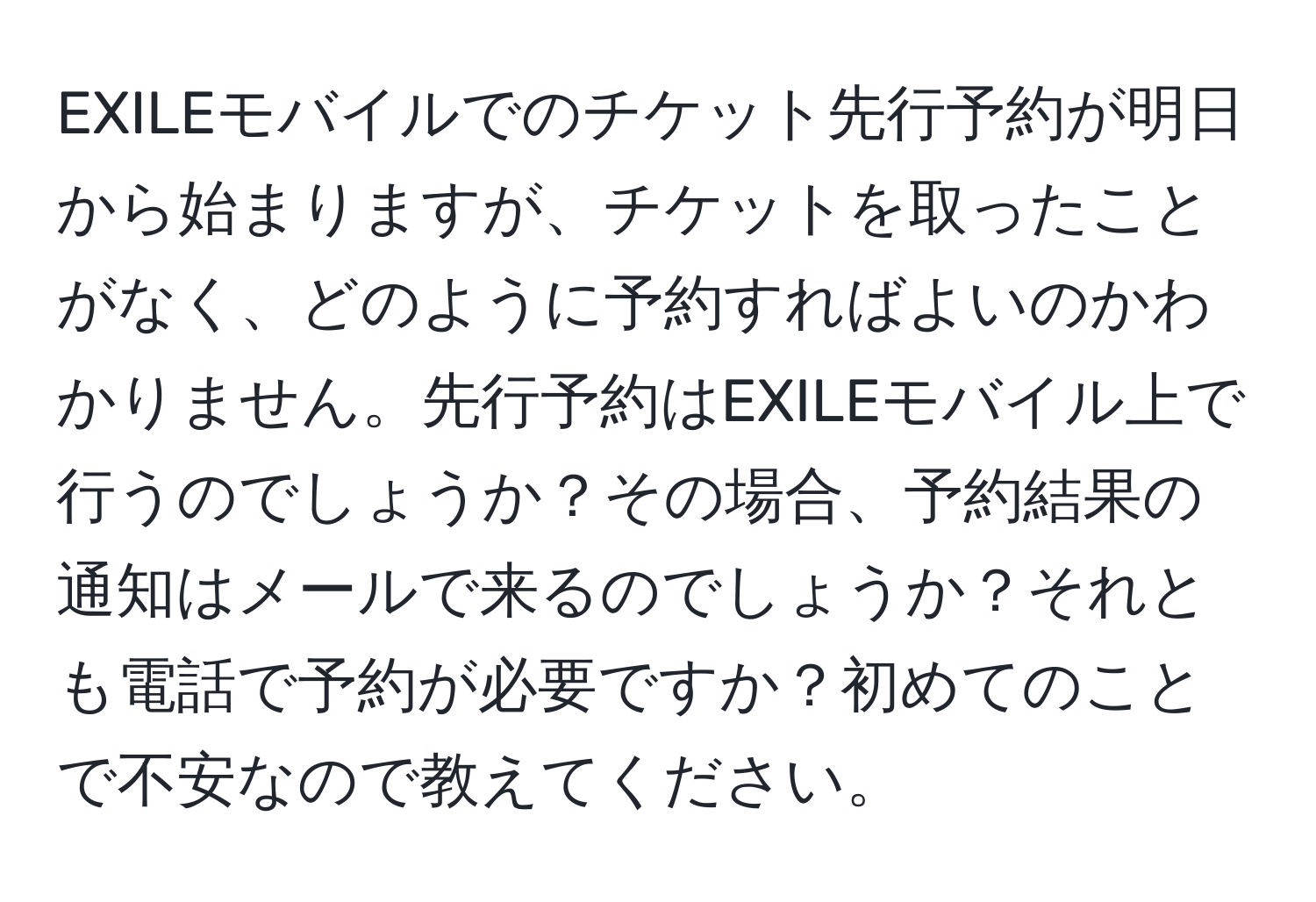 EXILEモバイルでのチケット先行予約が明日から始まりますが、チケットを取ったことがなく、どのように予約すればよいのかわかりません。先行予約はEXILEモバイル上で行うのでしょうか？その場合、予約結果の通知はメールで来るのでしょうか？それとも電話で予約が必要ですか？初めてのことで不安なので教えてください。