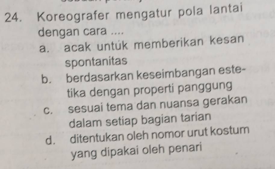 Koreografer mengatur pola lantai
dengan cara ....
a. acak untuk memberikan kesan
spontanitas
b. berdasarkan keseimbangan este-
tika dengan properti panggung
c. sesuai tema dan nuansa gerakan
dalam setiap bagian tarian
d. ditentukan oleh nomor urut kostum
yang dipakai oleh penari