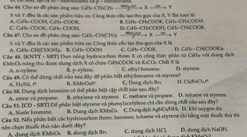 Câu 46, Cho so đồ phản ứng sau: C₆H+CH:CH _    __ X __ Y
X và Y đều là các sản phẩm hữu cơ. Công thức cấu tạo thu gọn của X, Y lần lượt là:
A. C₆Hs--COOH, C₆Hs-COOK. B. C₆H₅−CH₂COOK, C₆H₅−CH₂COOH.
C. C₆Hs-COOK, C₆Hs-COOH. D. C₆H₃−CH₂COOH, C₆H₅−CH₂COOK.
Câu 47, Cho sơ đồ phản ứng sau: CH₂CH(CH): MNid X  , Y
X và Y đều là các sán phẩm hữu cơ. Công thức cấu tạo thu gọn của X là
A. C₆Hs--CH(COOH)₂. B. C₆Hs-COOH. C. C₆Hs-COOK. D. C₆H₃- CH(COOK)₂.
Câu 48. [KNTT - SBT] Đun nóng hydrocarbon thơm X có công thức phân tử C₆H₁ với dung dịch
KMnO4 nóng thu được dung dịch X có chứa C₆HsCOOK và K_2CO_3. Chất X là
A, o-xylene. B. p-xylene. C. ethyl benzene. D. styrene.
Câu 49. Có thể dùng chất nào sau đây để phân biệt ethylbenzene và styrene?
A. H:/Ni, tº. B. KMnO₄/tº. C. Dung dịch Brz. D. Cl_2/FeCl_3,t^0.
Câu 50. Dung dịch bromine có thể phân biệt cặp chất nào sau đây?
A. etene và propene. B. ethylene và styrene. C. methane và propane. D. toluene và styrene.
Câu 51. [CD - SBT] Đế phân biệt styrene và phenylacetylene chi cần dùng chất nào sau đây?
A. Nước bromine. B. Dung dịch KMnO₄. C. Dung dịch AgNO /NH D. Khí oxygen dư.
Câu 52. Nếu phân biệt các hydrocarbon thơm: benzene, toluene và styrene chi bằng một thuốc thử thì
nên chọn thuốc thứ nào dưới đây?
A. dung dịch KMnO₄. B. dung dịch Br. C. dung dịch HCl. D. dung dịch NaOH.