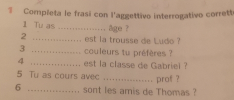 € Completa le frasi con l'aggettivo interrogativo corrett 
1 Tu as _âge ? 
2 _est la trousse de Ludo ? 
_3 
couleurs tu préfères ? 
4 _est la classe de Gabriel ? 
5 Tu as cours avec _prof ? 
6 _sont les amis de Thomas ?