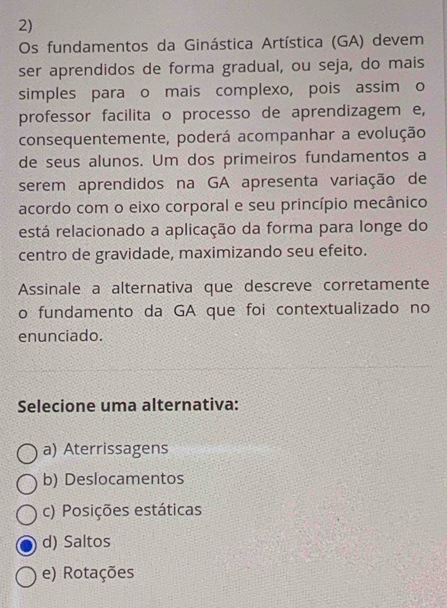 Os fundamentos da Ginástica Artística (GA) devem
ser aprendidos de forma gradual, ou seja, do mais
simples para o mais complexo, pois assim o
professor facilita o processo de aprendizagem e,
consequentemente, poderá acompanhar a evolução
de seus alunos. Um dos primeiros fundamentos a
serem aprendidos na GA apresenta variação de
acordo com o eixo corporal e seu princípio mecânico
está relacionado a aplicação da forma para longe do
centro de gravidade, maximizando seu efeito.
Assinale a alternativa que descreve corretamente
o fundamento da GA que foi contextualizado no
enunciado.
Selecione uma alternativa:
a) Aterrissagens
b) Deslocamentos
c) Posições estáticas
d) Saltos
e) Rotações