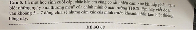 Là một học sinh cuôi cấp, chặc hăn em cũng có rất nhiều cảm xúc khi sắp phải “tạm 
biệt những ngày xưa thương mền'' của chính mình ở mái trường THCS. Em hãy viết đoạn 
văn khoảng 5 - 7 dòng chia sẻ những cảm xúc của mình trước khoảnh khắc tạm biệt thiêng 
liêng này. 
đè SÓ 08