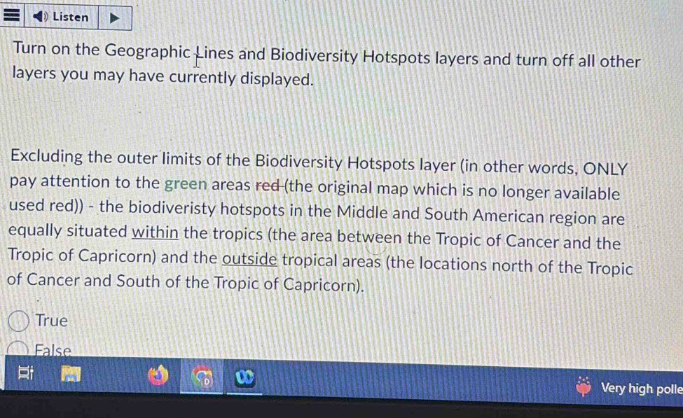 Listen
Turn on the Geographic Lines and Biodiversity Hotspots layers and turn off all other
layers you may have currently displayed.
Excluding the outer limits of the Biodiversity Hotspots layer (in other words, ONLY
pay attention to the green areas red (the original map which is no longer available
used red)) - the biodiveristy hotspots in the Middle and South American region are
equally situated within the tropics (the area between the Tropic of Cancer and the
Tropic of Capricorn) and the outside tropical areas (the locations north of the Tropic
of Cancer and South of the Tropic of Capricorn).
True
False
Very high polle