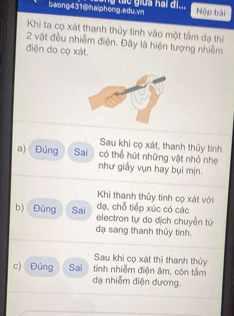 ng tác giữa hai đi... Nộp bài 
baong431@haiphong.edu.vn 
Khi ta cọ xát thanh thủy tinh vào một tấm dạ thi
2 vật đều nhiễm điện. Đây là hiện tượng nhiễm 
điện do cọ xát. 
Sau khi cọ xát, thanh thủy tinh 
a) Đúng Sai có thể hút những vật nhỏ nhẹ 
như giấy vụn hay bụi mịn. 
Khi thanh thủy tinh cọ xát với 
b) Đúng Sai dạ, chỗ tiếp xúc có các 
electron tự do dịch chuyển từ 
dạ sang thanh thủy tinh. 
Sau khi cọ xát thì thanh thủy 
c) Đúng Sai tinh nhiễm điện âm, còn tấm 
dạ nhiễm điện dương.