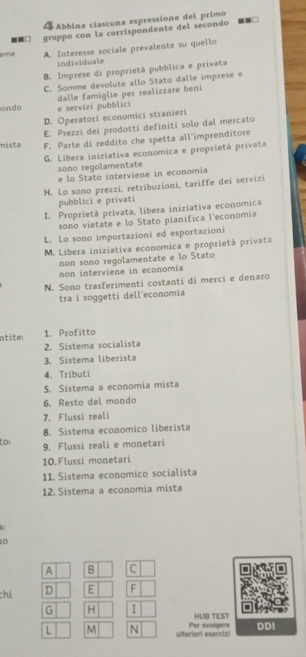 «Abbina ciascuna espressione del primo
gruppo con la corrispondente del secondo
eme A. Interesse sociale prevalente su quello
individuale
B. Imprese di proprietà pubblica e privata
C. Somme devolute allo Stato dalle imprese e
dalle famiglie per realizzare beni
ondo e servizi pubblici
D. Operatori economici stranieri
E. Prezzi dei prodotti definiti solo dal mercato
nista F. Parte di reddito che spetta all’imprenditore
G. Libera iniziativa economica e proprietà privata
sono regolamentate
e lo Stato interviene in economia
H. Lo sono prezzi, retribuzioni, tariffe dei servizi
pubblici e privati
I. Proprietà privata, libera iniziativa economica
sono vietate e lo Stato pianifica l’economia
L. Lo sono importazioni ed esportazioni
M. Libera iniziativa economica e proprietà privata
non sono regolamentate e lo Stato
non interviene in economia
N. Sono trasferimenti costanti di merci e denaro
tra i soggetti dell’economia
ntite: 1. Profitto
2. Sistema socialista
3. Sistema liberista
4. Tributi
5. Sistema a economia mista
6. Resto del mondo
7. Flussi reali
8. Sistema economico liberista
to: 9. Flussi reali e monetari
10.Flussi monetari
11. Sistema economico socialista
12. Sistema a economia mista
:
10
A B C
chỉ D E F
G H I HUB TEST
Per svolgere DDI
L M N ulteriori esercizi