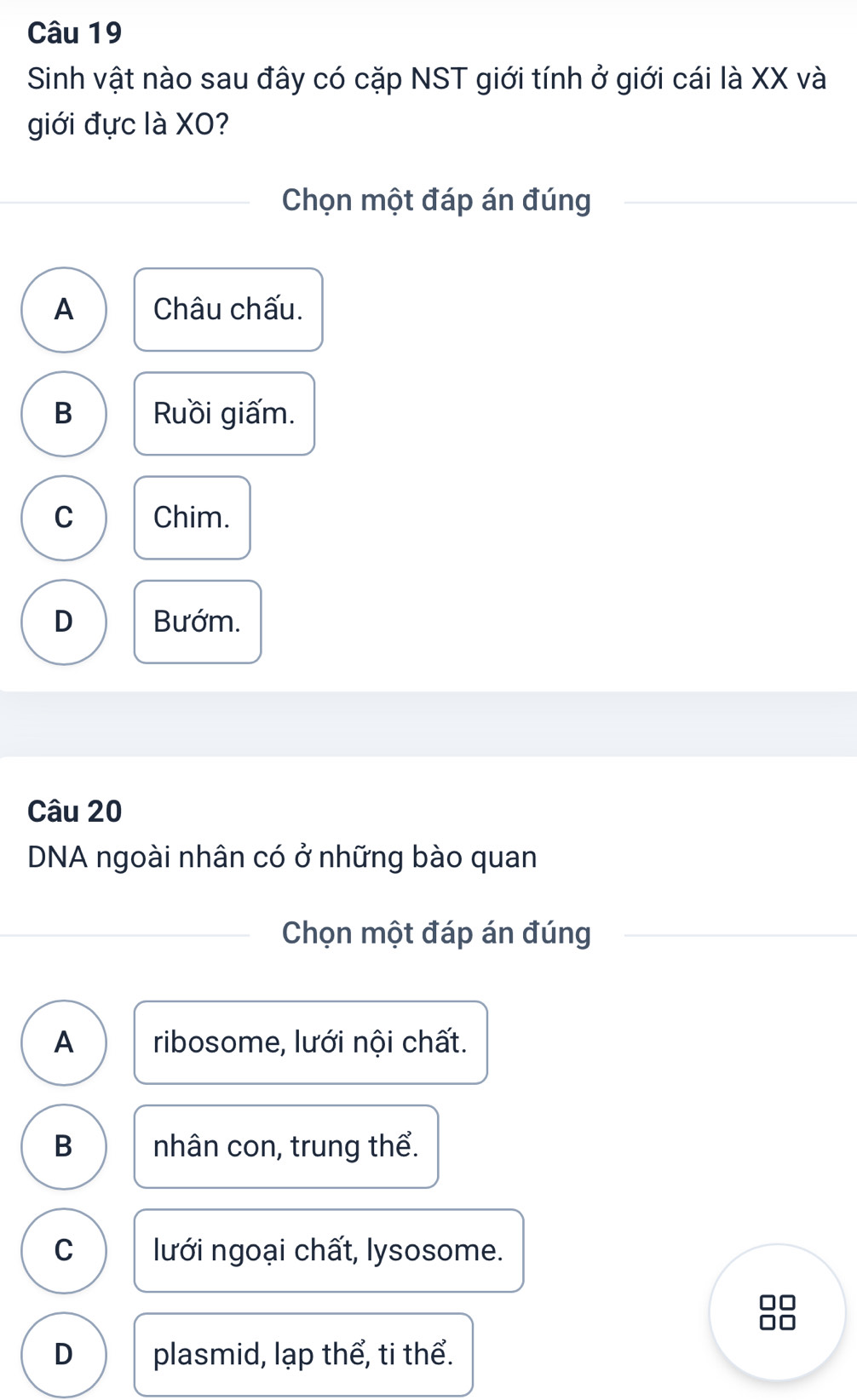 Sinh vật nào sau đây có cặp NST giới tính ở giới cái là XX và
giới đực là XO?
Chọn một đáp án đúng
A Châu chấu.
B Ruồi giấm.
C Chim.
D Bướm.
Câu 20
DNA ngoài nhân có ở những bào quan
Chọn một đáp án đúng
A ribosome, lưới nội chất.
B nhân con, trung thể.
C lưới ngoại chất, lysosome.
n
D plasmid, lạp thể, ti thể.