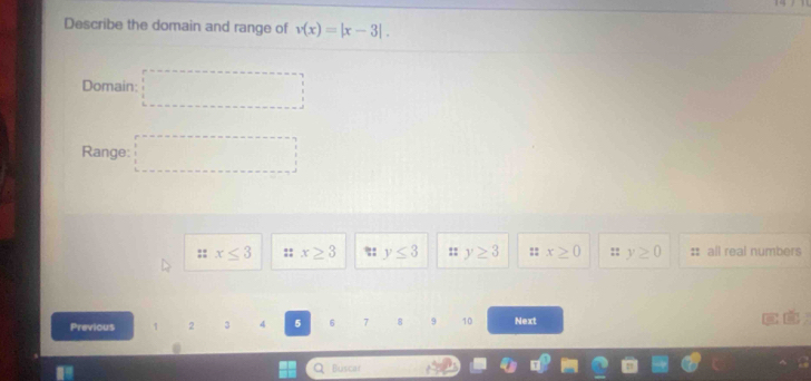 Describe the domain and range of v(x)=|x-3|. 
Domain: □ 
Range: □
:: x≤ 3 :: x≥ 3 y≤ 3 :: y≥ 3 :: x≥ 0 y≥ 0 : all real numbers
Previous 2 3 4 5 6 7 8 9 10 Next C
Buscar