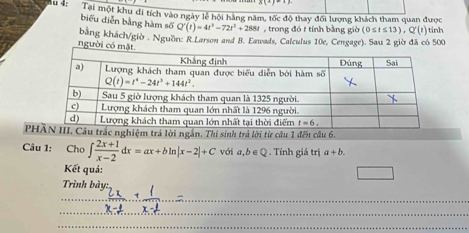 g(x)!= 1)
cau 4: Tại một khu di tích vào ngày lễ hội hằng năm, tốc độ thay đối lượng khách tham quan được
biểu diễn bằng hàm số Q'(t)=4t^3-72t^2+288t , trong đó t tính bằng giờ (0≤ t≤ 13),Q'(t) tính
bằng khách/giờ . Nguồn: R.Larson and B. Eawads, Calculus 10e, Cengage). Sau 2 giờ đã có 500
người có 
Pnghiệm trả lời ngắn. Thí sinh trả lời từ câu 1 đến câu 6.
Câu 1: Cho ∈t  (2x+1)/x-2 dx=ax+bln |x-2|+C với a,b∈ Q Tính giá trị a+b.
Kết quả:
□
Trình bày:
_
_
_
_
_
_
_