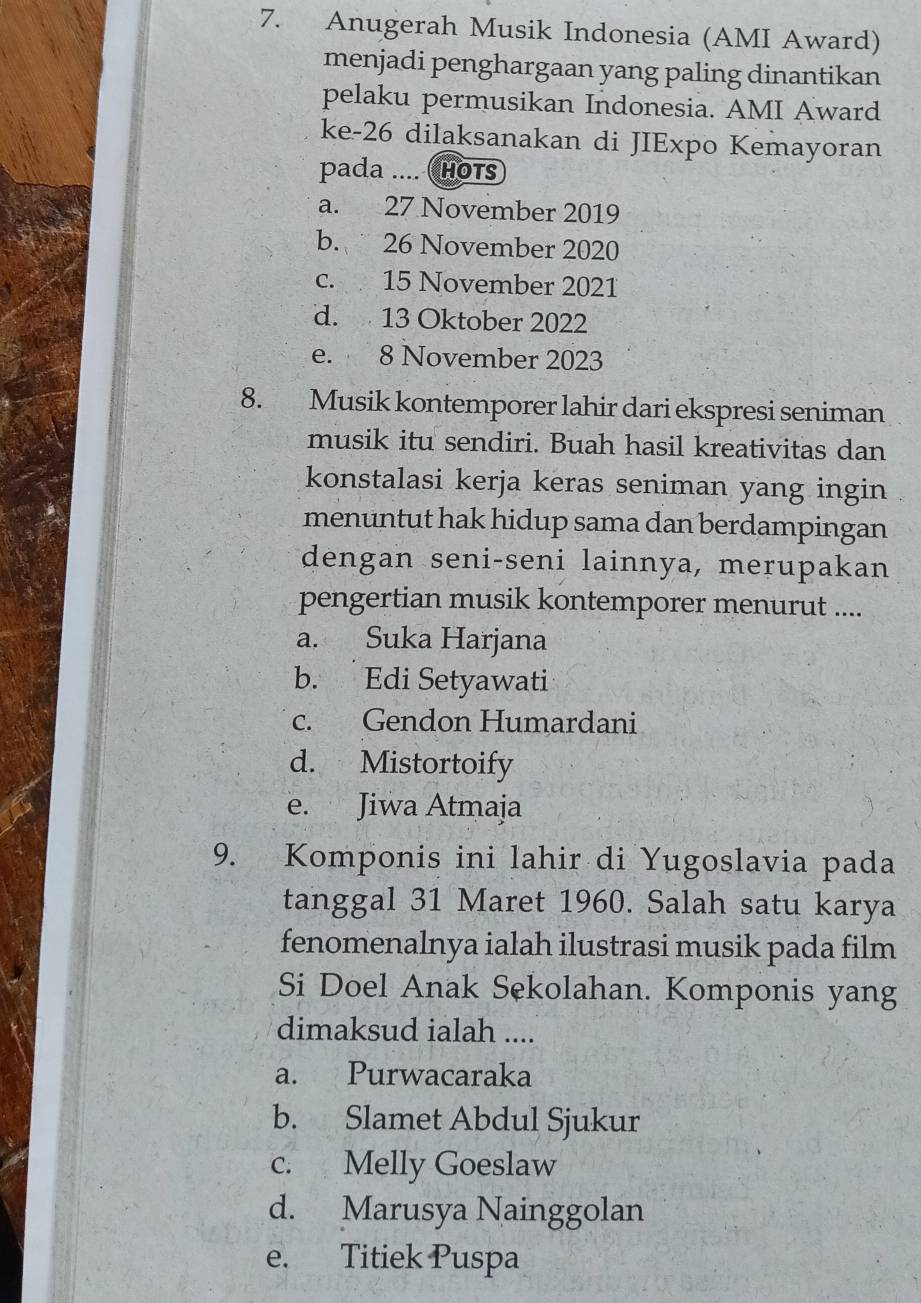 Anugerah Musik Indonesia (AMI Award)
menjadi penghargaan yang paling dinantikan
pelaku permusikan Indonesia. AMI Award
ke- 26 dilaksanakan di JIExpo Kemayoran
pada .... HOTs
a. 27 November 2019
b. 26 November 2020
c. 15 November 2021
d. 13 Oktober 2022
e. 8 November 2023
8. Musik kontemporer lahir dari ekspresi seniman
musik itu sendiri. Buah hasil kreativitas dan
konstalasi kerja keras seniman yang ingin
menuntut hak hidup sama dan berdampingan
dengan seni-seni lainnya, merupakan
pengertian musik kontemporer menurut ....
a. Suka Harjana
b. Edi Setyawati
c. Gendon Humardani
d. Mistortoify
e. Jiwa Atmaja
9. Komponis ini lahir di Yugoslavia pada
tanggal 31 Maret 1960. Salah satu karya
fenomenalnya ialah ilustrasi musik pada film
Si Doel Anak Sekolahan. Komponis yang
dimaksud ialah ....
a. Purwacaraka
b. Slamet Abdul Sjukur
c. Melly Goeslaw
d. Marusya Nainggolan
e. Titiek Puspa