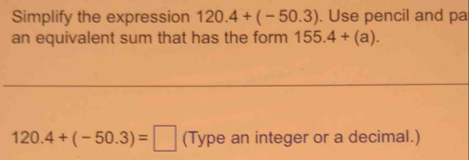 Simplify the expression 120.4+(-50.3). Use pencil and pa 
an equivalent sum that has the form 155.4+(a).
120. 4+(-50.3)=□ (Type an integer or a decimal.)