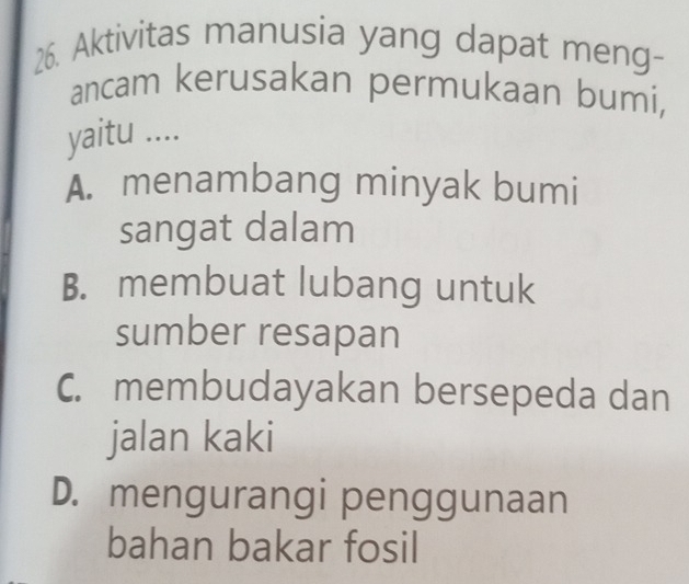 Aktivitas manusia yang dapat meng-
ancam kerusakan permukaan bumi,
yaitu ....
A. menambang minyak bumi
sangat dalam
B. membuat lubang untuk
sumber resapan
C. membudayakan bersepeda dan
jalan kaki
D. mengurangi penggunaan
bahan bakar fosil