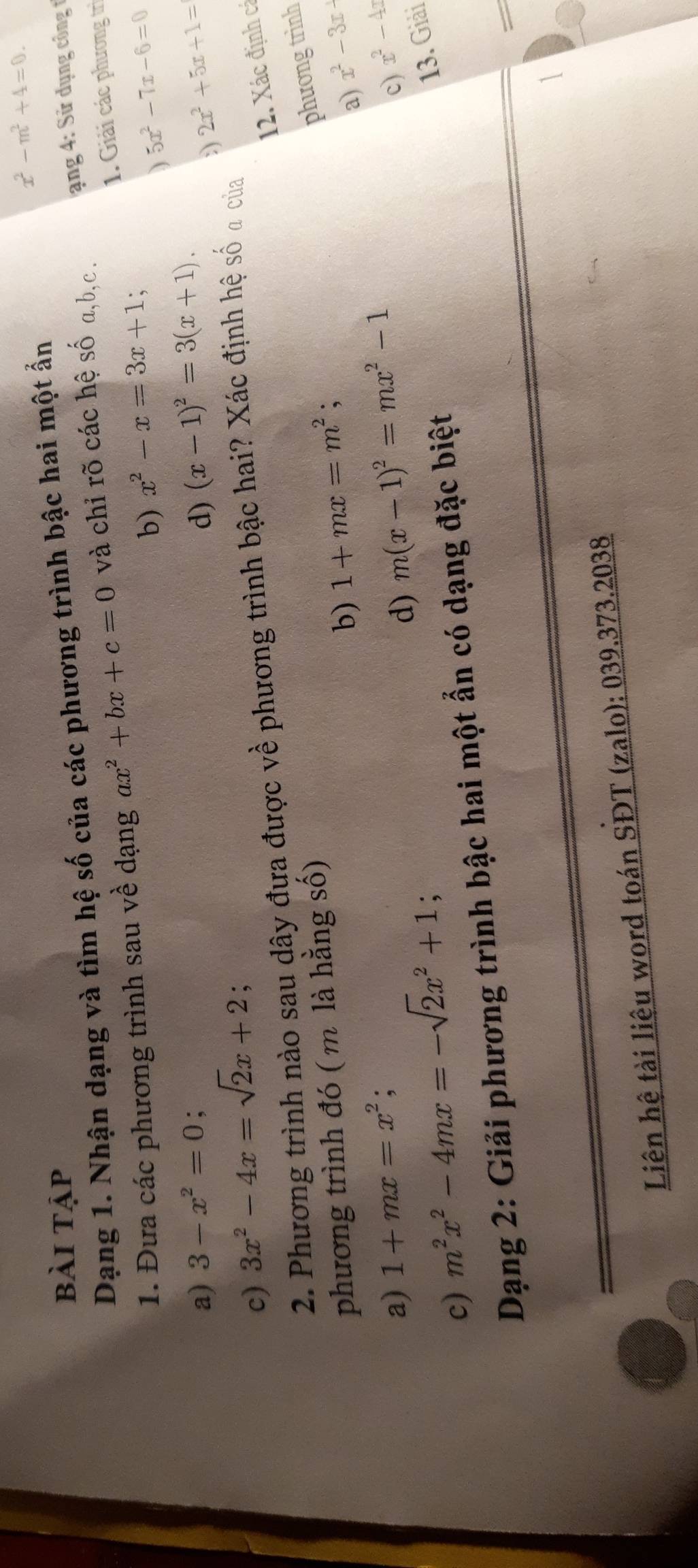 x^2-m^2+4=0. 
bài tập 
Dạng 1. Nhận dạng và tìm hệ số của các phương trình bậc hai một ẩn 
1. Đưa các phương trình sau về dạng ax^2+bx+c=0 và chỉ rõ các hệ số a, b,c . ang 4: Sử dụng công t 
1. Giải các phương trì 
b) x^2-x=3x+1 ` 
) 5x^2-7x-6=0
a) 3-x^2=0 a 
d) (x-1)^2=3(x+1). 2x^2+5x+1=
c) 3x^2-4x=sqrt(2)x+2; 
) 
12. Xác định cá 
2. Phương trình nào sau dây đựa được về phương trình bậc hai? Xác định hệ số a của 
phương trình đó ( m là hằng số) 
phương trình 
b) 1+mx=m^2; x^2-3x+
a) 
a) 1+mx=x^2; m(x-1)^2=mx^2-1
c) m^2x^2-4mx=-sqrt(2)x^2+1; 
d) 
c) x^2-4x
13. Giải 
Dạng 2: Giải phương trình bậc hai một ẩn có dạng đặc biệt 
= 
1 
Liên hệ tài liệu word toán SĐT (zalo): 039.373.2038