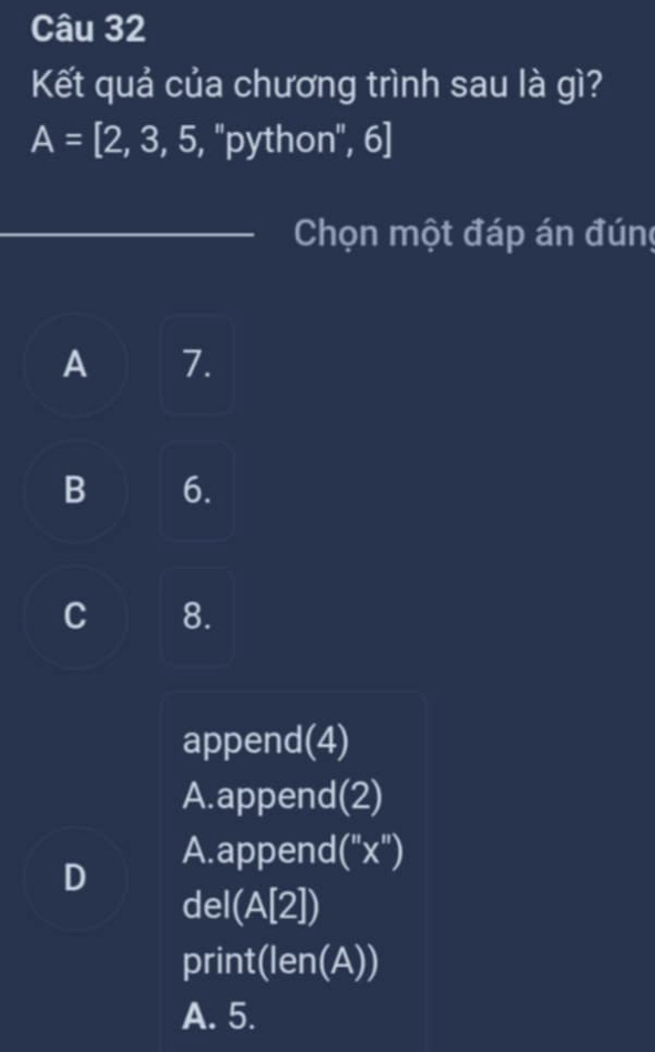 Kết quả của chương trình sau là gì?
A=[2,3,5,''python'',6]
Chọn một đáp án đúng
A 7.
B 6.
C 8.
append(4)
A.append(2)
A.append (''x'')
D
del(A[2])
prin 1 (len(A)) 
A. 5.