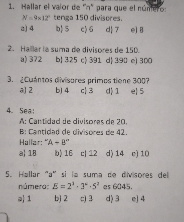 Hallar el valor de "n" para que el número:
N=9* 12^n tenga 150 divisores.
a) 4 b) 5 c) 6 d) 7 e) 8
2. Hallar la suma de divisores de 150.
a) 372 b) 325 c) 391 d) 390 e) 300
3. ¿Cuántos divisores primos tiene 300?
a) 2 b) 4 c) 3 d) 1 e) 5
4. Sea:
A: Cantidad de divisores de 20.
B: Cantidad de divisores de 42.
Hallar: “ A+B''
a) 18 b) 16 c) 12 d) 14 e) 10
5. Hallar“ a ” si la suma de divisores del
número: E=2^3· 3^a· 5^2 es 6045.
a) 1 b) 2 c) 3 d) 3 e) 4