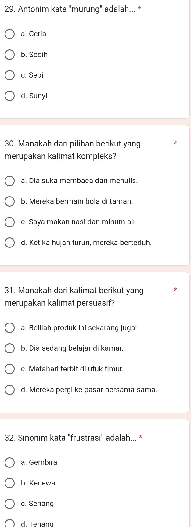 Antonim kata "murung" adalah... *
a. Ceria
b. Sedih
c. Sepi
d. Sunyi
30. Manakah dari pilihan berikut yang
merupakan kalimat kompleks?
a. Dia suka membaca dan menulis.
b. Mereka bermain bola di taman.
c. Saya makan nasi dan minum air.
d. Ketika hujan turun, mereka berteduh.
31. Manakah dari kalimat berikut yang
merupakan kalimat persuasif?
a. Belilah produk ini sekarang juga!
b. Dia sedang belajar di kamar.
c. Matahari terbit di ufuk timur.
d. Mereka pergi ke pasar bersama-sama.
32. Sinonim kata "frustrasi" adalah... *
a. Gembira
b. Kecewa
c. Senang
d. Tenang