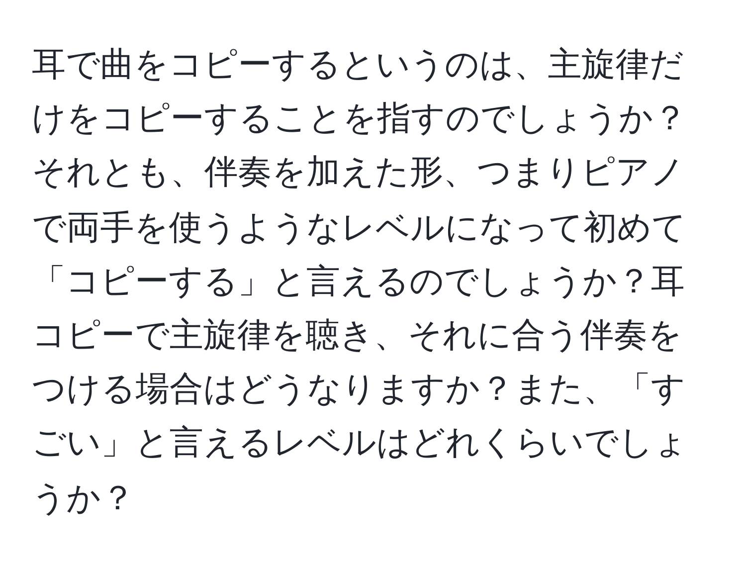 耳で曲をコピーするというのは、主旋律だけをコピーすることを指すのでしょうか？それとも、伴奏を加えた形、つまりピアノで両手を使うようなレベルになって初めて「コピーする」と言えるのでしょうか？耳コピーで主旋律を聴き、それに合う伴奏をつける場合はどうなりますか？また、「すごい」と言えるレベルはどれくらいでしょうか？