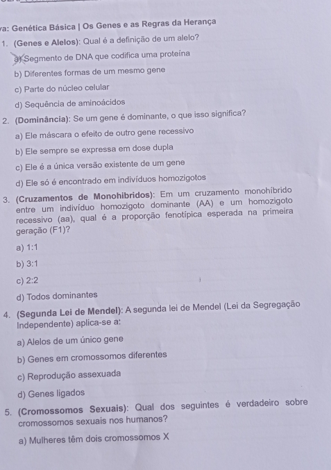 va: Genética Básica | Os Genes e as Regras da Herança
1. (Genes e Alelos): Qual é a definição de um alelo?
a) Segmento de DNA que codifica uma proteína
b) Diferentes formas de um mesmo gene
c) Parte do núcleo celular
d) Sequência de aminoácidos
2. (Dominância): Se um gene é dominante, o que isso significa?
a) Ele máscara o efeito de outro gene recessivo
b) Ele sempre se expressa em dose dupla
c) Ele é a única versão existente de um gene
d) Ele só é encontrado em indivíduos homozigotos
3. (Cruzamentos de Monohibridos): Em um cruzamento monohíbrido
entre um indivíduo homozigoto dominante (AA) e um homozigoto
recessivo (aa), qual é a proporção fenotípica esperada na primeira
geração (F1)?
a) 1:1
b) 3:1
c) 2:2
d) Todos dominantes
4. (Segunda Lei de Mendel): A segunda lei de Mendel (Lei da Segregação
Independente) aplica-se a:
a) Alelos de um único gene
b) Genes em cromossomos diferentes
c) Reprodução assexuada
d) Genes ligados
5. (Cromossomos Sexuais): Qual dos seguintes é verdadeiro sobre
cromossomos sexuais nos humanos?
a) Mulheres têm dois cromossomos X