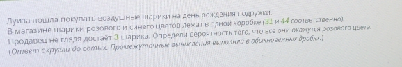 луиза пошла покупать воздушные Шарики на день рождения лодружки. 
В магазине Шарики розовогои синего цветовлежат в одной коробке (31 и 44 соответственно). 
Продавец не глядя достаёт 3 шарика. Определи вероятность того, что все они окажхутся розового цвета. 
(Ответ оκруглυ δо сотыхδ Πромеххуточныее вычисления выролнπйα вε обыκηновенηδхαδρобπх.)