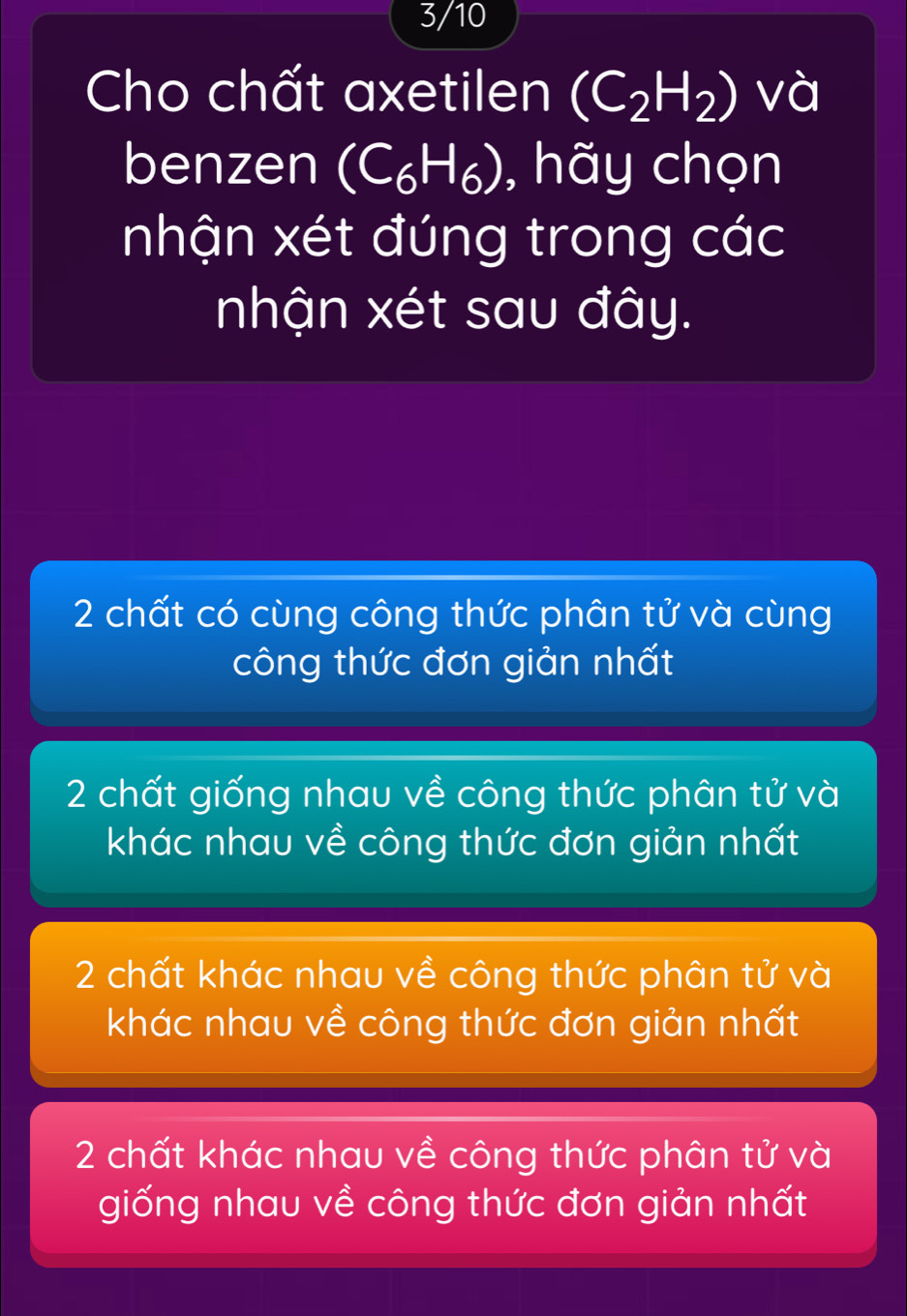 3/10
Cho chất axetilen (C_2H_2) và
benzen (C_6H_6) , hãy chọn
nhận xét đúng trong các
nhận xét sau đây.
2 chất có cùng công thức phân tử và cùng
công thức đơn giản nhất
2 chất giống nhau về công thức phân tử và
khác nhau về công thức đơn giản nhất
2 chất khác nhau về công thức phân tử và
khác nhau về công thức đơn giản nhất
2 chất khác nhau về công thức phân tử và
giống nhau về công thức đơn giản nhất