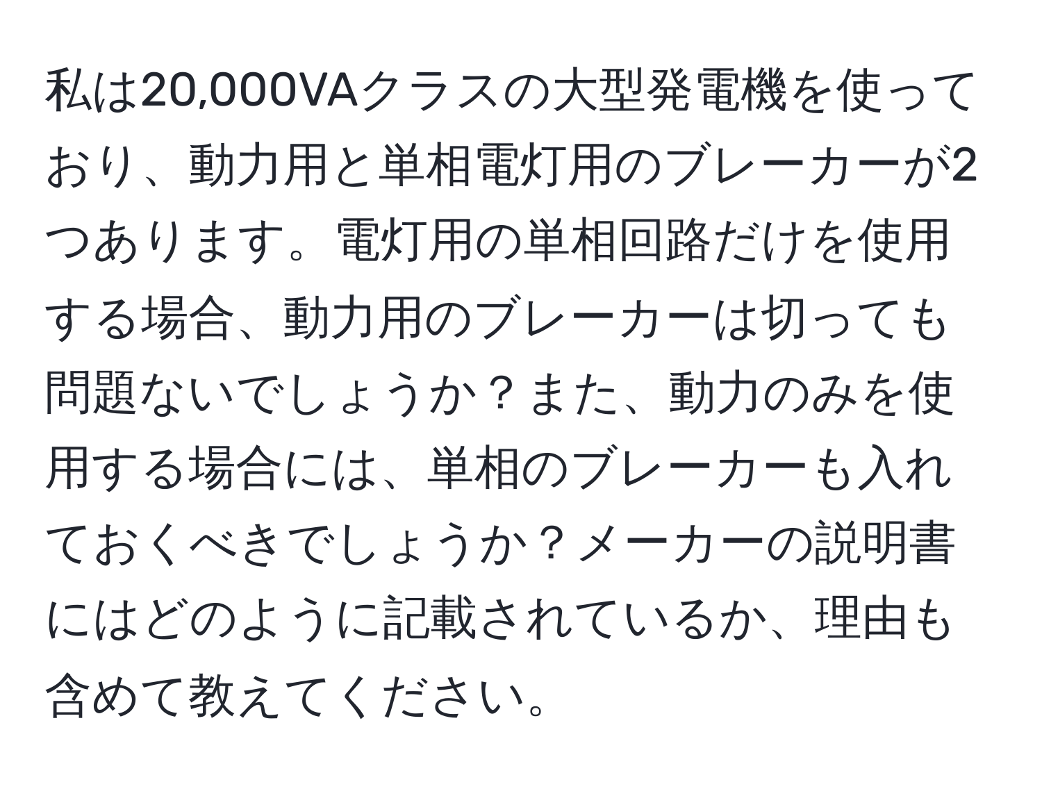 私は20,000VAクラスの大型発電機を使っており、動力用と単相電灯用のブレーカーが2つあります。電灯用の単相回路だけを使用する場合、動力用のブレーカーは切っても問題ないでしょうか？また、動力のみを使用する場合には、単相のブレーカーも入れておくべきでしょうか？メーカーの説明書にはどのように記載されているか、理由も含めて教えてください。