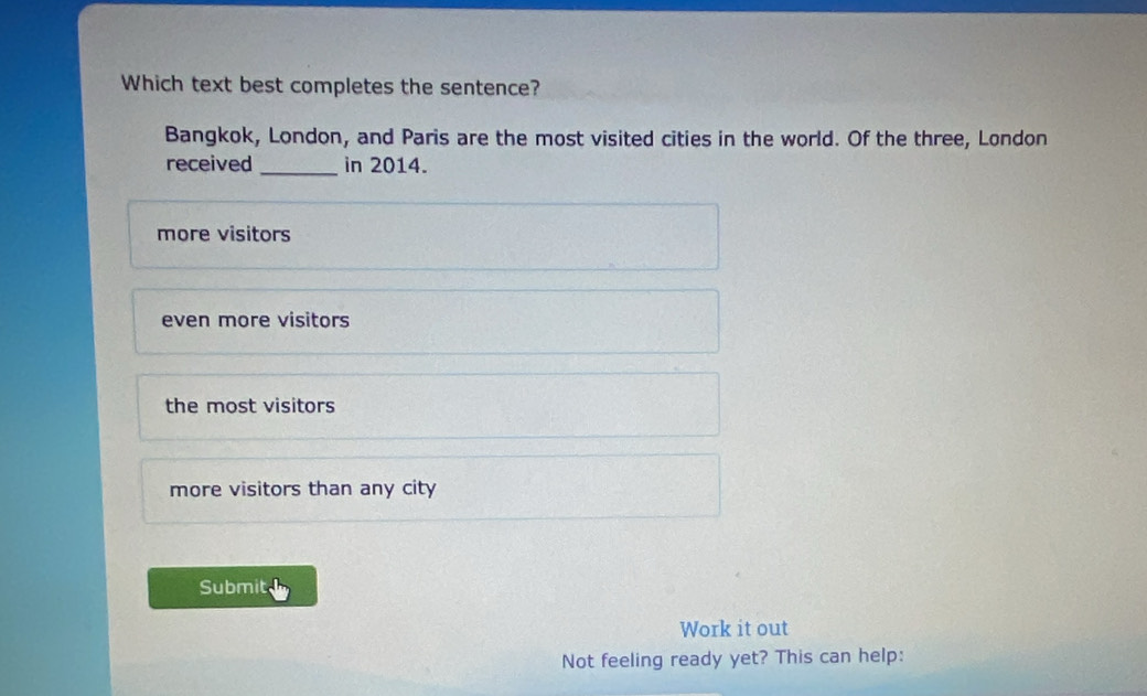 Which text best completes the sentence?
Bangkok, London, and Paris are the most visited cities in the world. Of the three, London
received _in 2014.
more visitors
even more visitors
the most visitors
more visitors than any city
Submit
Work it out
Not feeling ready yet? This can help: