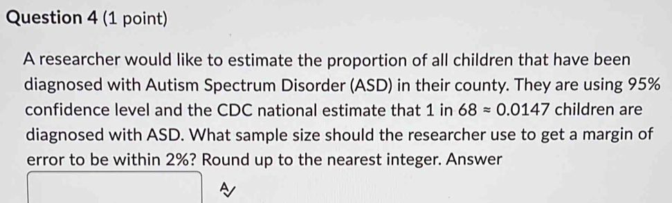 A researcher would like to estimate the proportion of all children that have been 
diagnosed with Autism Spectrum Disorder (ASD) in their county. They are using 95%
confidence level and the CDC national estimate that 1 in 68approx 0.0147 children are 
diagnosed with ASD. What sample size should the researcher use to get a margin of 
error to be within 2%? Round up to the nearest integer. Answer