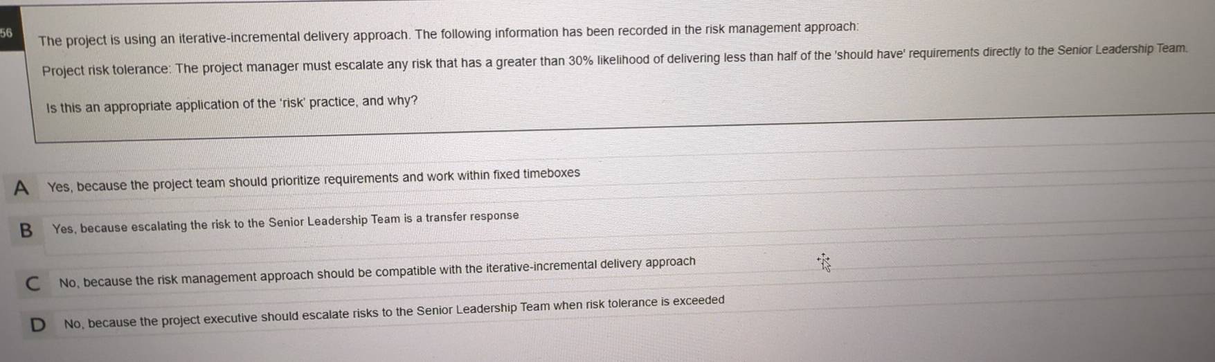 The project is using an iterative-incremental delivery approach. The following information has been recorded in the risk management approach:
Project risk tolerance: The project manager must escalate any risk that has a greater than 30% likelihood of delivering less than half of the 'should have' requirements directly to the Senior Leadership Team.
Is this an appropriate application of the 'risk' practice, and why?
A Yes, because the project team should prioritize requirements and work within fixed timeboxes
B Yes, because escalating the risk to the Senior Leadership Team is a transfer response
C No, because the risk management approach should be compatible with the iterative-incremental delivery approach
D No, because the project executive should escalate risks to the Senior Leadership Team when risk tolerance is exceeded