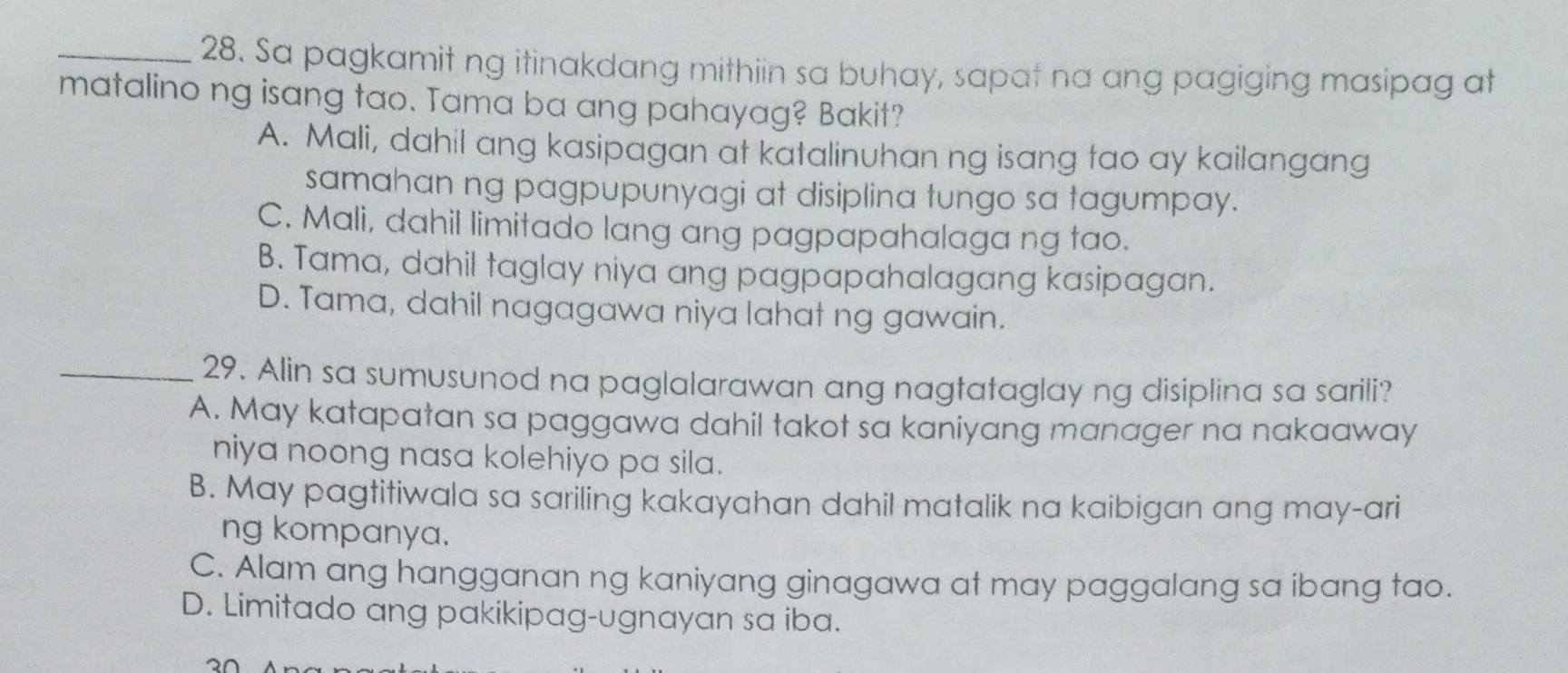 Sa pagkamit ng itinakdang mithiin sa buhay, sapat na ang pagiging masipag at
matalino ng isang tao. Tama ba ang pahayag? Bakit?
A. Mali, dahil ang kasipagan at katalinuhan ng isang tao ay kailangang
samahan ng pagpupunyagi at disiplina tungo sa tagumpay.
C. Mali, dahil limitado lang ang pagpapahalaga ng tao.
B. Tama, dahil taglay niya ang pagpapahalagang kasipagan.
D. Tama, dahil nagagawa niya lahat ng gawain.
_29. Alin sa sumusunod na paglalarawan ang nagtataglay ng disiplina sa sarili?
A. May katapatan sa paggawa dahil takot sa kaniyang manager na nakaaway
niya noong nasa kolehiyo pa sila.
B. May pagtitiwala sa sariling kakayahan dahil matalik na kaibigan ang may-ari
ng kompanya.
C. Alam ang hangganan ng kaniyang ginagawa at may paggalang sa ibang tao.
D. Limitado ang pakikipag-ugnayan sa iba.