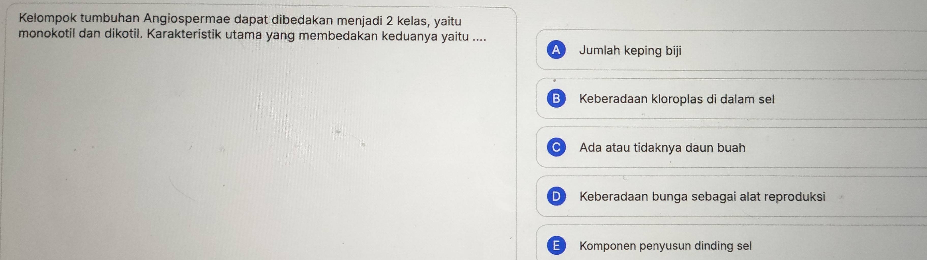 Kelompok tumbuhan Angiospermae dapat dibedakan menjadi 2 kelas, yaitu
monokotil dan dikotil. Karakteristik utama yang membedakan keduanya yaitu ....
Jumlah keping biji
Keberadaan kloroplas di dalam sel
Ada atau tidaknya daun buah
Keberadaan bunga sebagai alat reproduksi
Komponen penyusun dinding sel