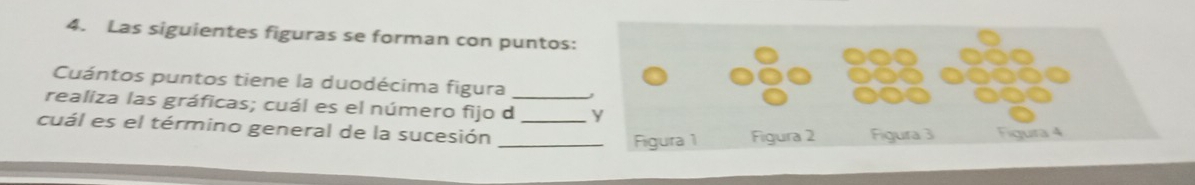 Las siguientes figuras se forman con puntos: 
Cuántos puntos tiene la duodécima figura 
realiza las gráficas; cuál es el número fijo d_ y 
cuál es el término general de la sucesión __Figura 3 Figura 4 
Figura 1 Figura 2