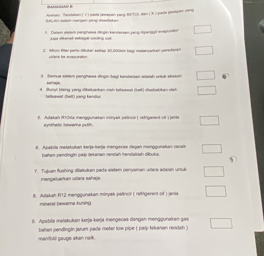 BAHAGIAN B 
Arahan: Tandakan ( √ ) pada jawapan yang BETUL dan ( X ) pada jawapan yang 
SALAH dalam ruangan yang disediakan 
1. Dalam sistem penghawa dingin kenderaan,yang dipanggil evapurator 
juga dikenali sebagai cooling coil. 
2. Micro filter perlu ditukar setiap 30,000km bagi melancarkan peredaran 
udara ke evapurator. 
3. Semua sistem penghawa dingin bagi kenderaan adalah untuk akesori 
sahaja. 
4. Bunyi bising yang dikeluarkan oleh talisawat (belt) disebabkan oleh 
talisawat (belt) yang kendur. 
5. Adakah R134a menggunakan minyak pelincir ( refrigerent oil ) jenis 
synthetic bewarna putih. 
6. Apabila melakukan kerja-kerja mengecas degan menggunakan cecair 
bahan pendingin paip tekanan rendah hendaklah dibuka. 
7. Tujuan flushing dilakukan pada sistem penyaman udara adalah untuk 
mengeluarkan udara sahaja. 
8. Adakah R12 menggunakan minyak pelincir ( refrigerent oil ) jenis 
mineral bewara kuning. 
9. Apabila melakukan kerja-kerja mengecas dengan menggunakan gas 
bahan pendingin jarum pada meter low pipe ( paip tekanan rendah ) 
manifold gauge akan naik.