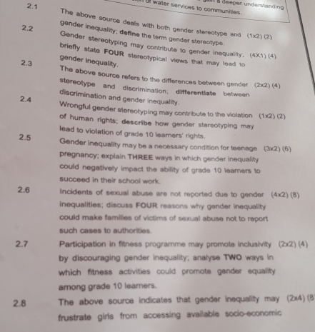 2.1 
o water services to communities. Il § deeper understandin 
The above source deals with both gender stereotype and (1* 2)(2)
gender inequality; define the term gender stereotype. 
2.2 Gender stereotyping may contribute to gender inequality; 
briefly state FOUR stereotypical views that may lead to
(4* 1)(4)
2.3 
gender inequality. The above source refers to the differences between gender (2* 2)(4)
stereotype and discrimination; differentlate between 
discrimination and gender inequality. 
2.4 Wrongful gender stereotyping may contribute to the violation. (1* 2)(2)
of human rights; describe how gender stereotyping may 
lead to violation of grade 10 leamers' rights. 
2.5 Gender inequality may be a necessary condition for teenage (3* 2)(6)
pregnancy; explain THREE ways in which gender inequality 
could negatively impact the ability of grade 10 learners to 
succeed in their school work. 
2.6 Incidents of sexual abuse are not reported due to gender (4* 2)(8)
inequalities; discuss FOUR reasons why gender inequality 
could make families of victims of sexual abuse not to report 
such cases to authorities. 
2.7 Participation in fitness programme may promote inclusivity (2* 2)(4)
by discouraging gender inequality; analyse TWO ways in 
which fitness activities could promote gender equality 
among grade 10 learners. 
2.8 The above source indicates that gender inequality may (2x4) (8 
frustrate girls from accessing available socio-economic