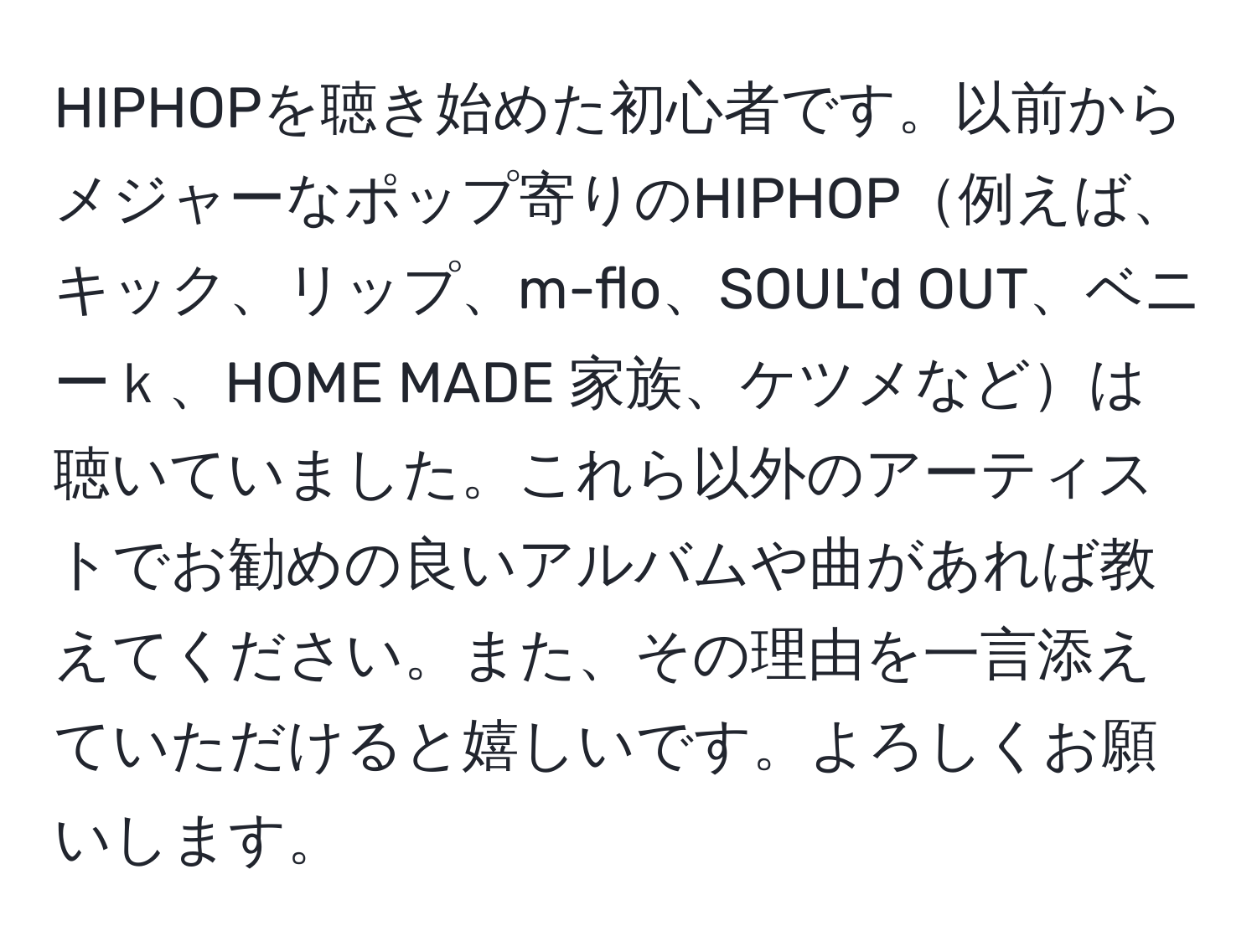 HIPHOPを聴き始めた初心者です。以前からメジャーなポップ寄りのHIPHOP例えば、キック、リップ、m-flo、SOUL'd OUT、ベニーｋ、HOME MADE 家族、ケツメなどは聴いていました。これら以外のアーティストでお勧めの良いアルバムや曲があれば教えてください。また、その理由を一言添えていただけると嬉しいです。よろしくお願いします。