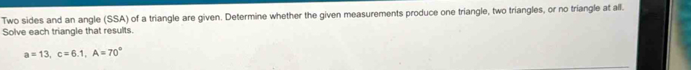 Two sides and an angle (SSA) of a triangle are given. Determine whether the given measurements produce one triangle, two triangles, or no triangle at all. 
Solve each triangle that results.
a=13, c=6.1, A=70°