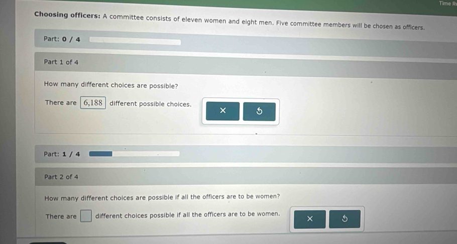 Time R 
Choosing officers: A committee consists of eleven women and eight men. Five committee members will be chosen as officers. 
Part: 0 / 4 
Part 1 of 4 
How many different choices are possible? 
There are 6,188 different possible choices.
5
Part: 1 / 4 
Part 2 of 4 
How many different choices are possible if all the officers are to be women? 
There are □ different choices possible if all the officers are to be women. 
× 5