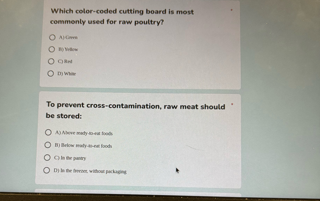 Which color-coded cutting board is most
commonly used for raw poultry?
A) Green
B) Yellow
C) Red
D) White
To prevent cross-contamination, raw meat should
be stored:
A) Above ready-to-eat foods
B) Below ready-to-eat foods
C) In the pantry
D) In the freezer, without packaging