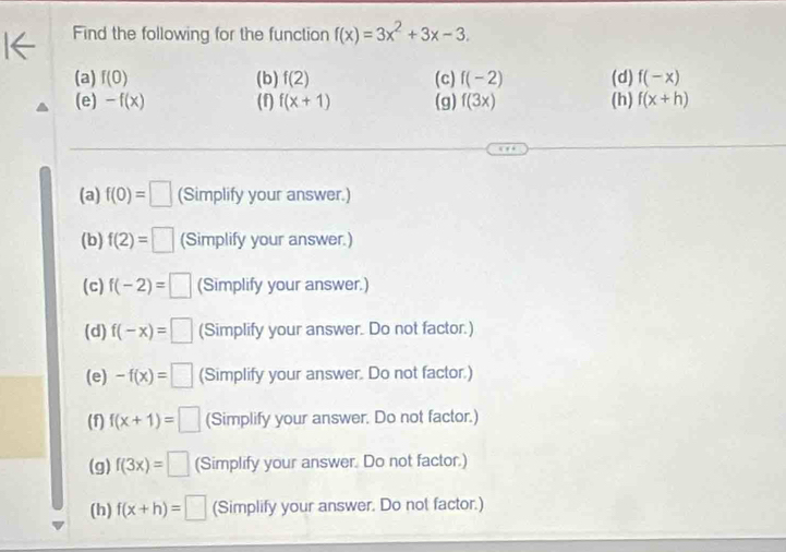 Find the following for the function f(x)=3x^2+3x-3.
(a) f(0) (b) f(2) (c) f(-2) (d) f(-x)
(e) -f(x) (f) f(x+1) (g) f(3x) (h) f(x+h)
(a) f(0)=□ (Simplify your answer.)
(b) f(2)=□ (Simplify your answer.)
(c) f(-2)=□ (Simplify your answer.)
(d) f(-x)=□ (Simplify your answer. Do not factor.)
(e) -f(x)=□ (Simplify your answer. Do not factor.)
(f) f(x+1)=□ (Simplify your answer. Do not factor.)
(g) f(3x)=□ (Simplify your answer. Do not factor.)
(h) f(x+h)=□ (Simplify your answer. Do not factor.)