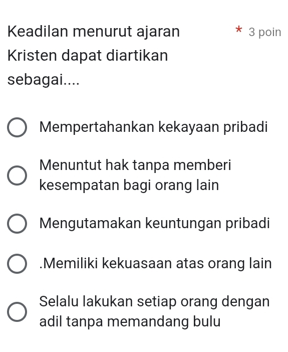 Keadilan menurut ajaran 3 poin
Kristen dapat diartikan
sebagai....
Mempertahankan kekayaan pribadi
Menuntut hak tanpa memberi
kesempatan bagi orang lain
Mengutamakan keuntungan pribadi.Memiliki kekuasaan atas orang lain
Selalu lakukan setiap orang dengan
adil tanpa memandang bulu