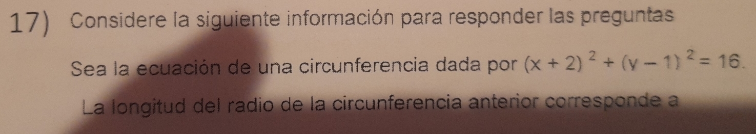 Considere la siguiente información para responder las preguntas 
Sea la ecuación de una circunferencia dada por (x+2)^2+(y-1)^2=16. 
La longitud del radio de la circunferencia anterior corresponde a