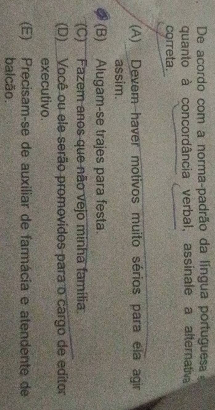 De acordo com a norma-padrão da língua portuguesa
quanto à concordância verbal, assinale a alternativa
correta.
(A) Devem haver motivos muito sérios para ela agir
assim.
(B) Alugam-se trajes para festa.
(C) Fazem anos que não vejo minha família.
(D) Você ou ele serão promovidos para o cargo de editor
executivo.
(E) Precisam-se de auxiliar de farmácia e atendente de
balcão.